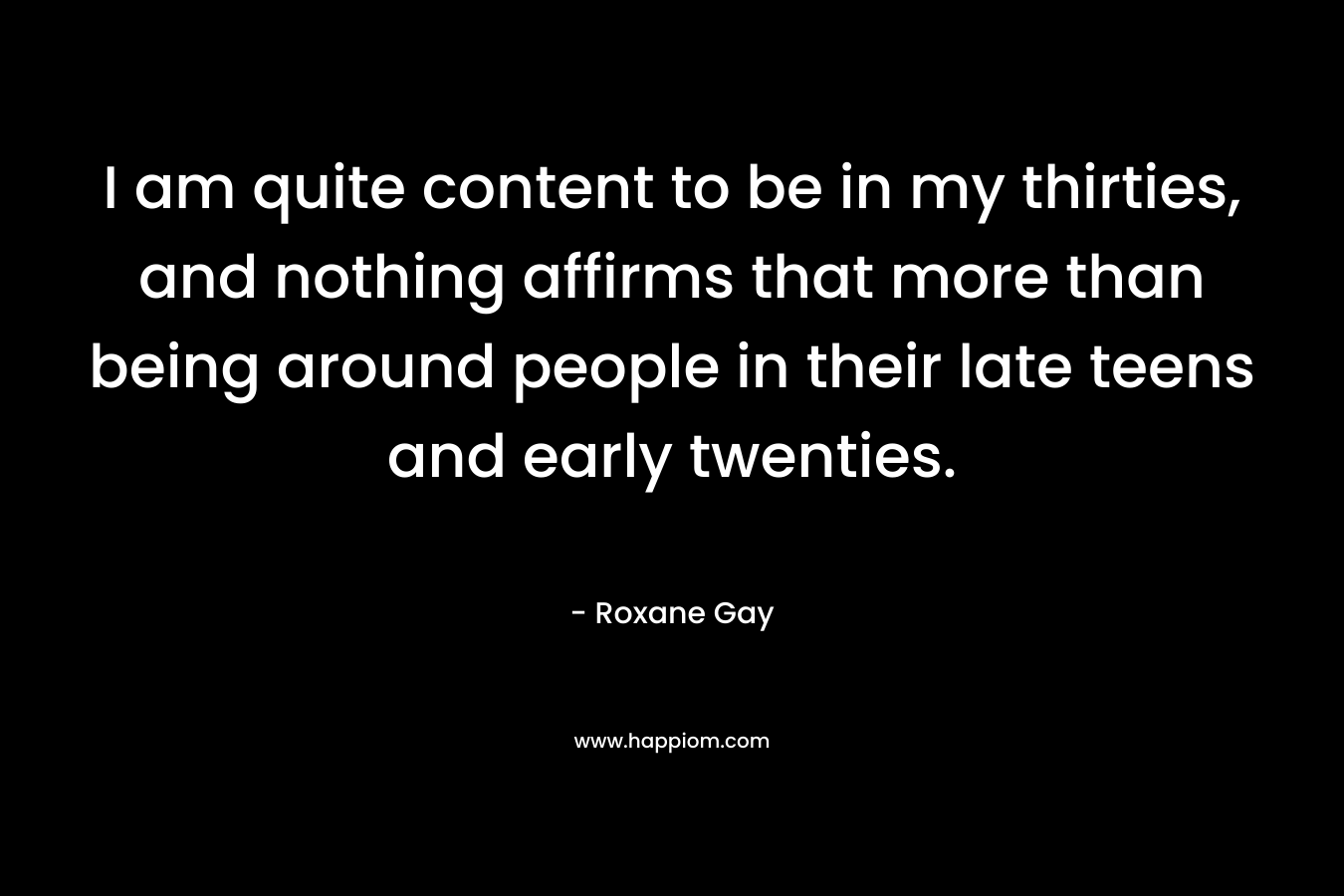 I am quite content to be in my thirties, and nothing affirms that more than being around people in their late teens and early twenties. – Roxane Gay