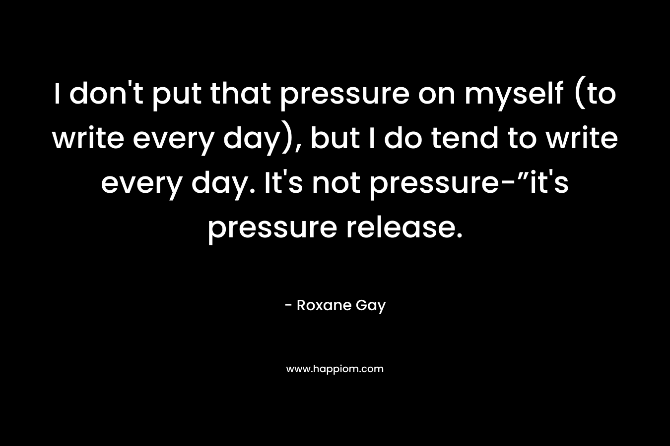 I don’t put that pressure on myself (to write every day), but I do tend to write every day. It’s not pressure-”it’s pressure release. – Roxane Gay