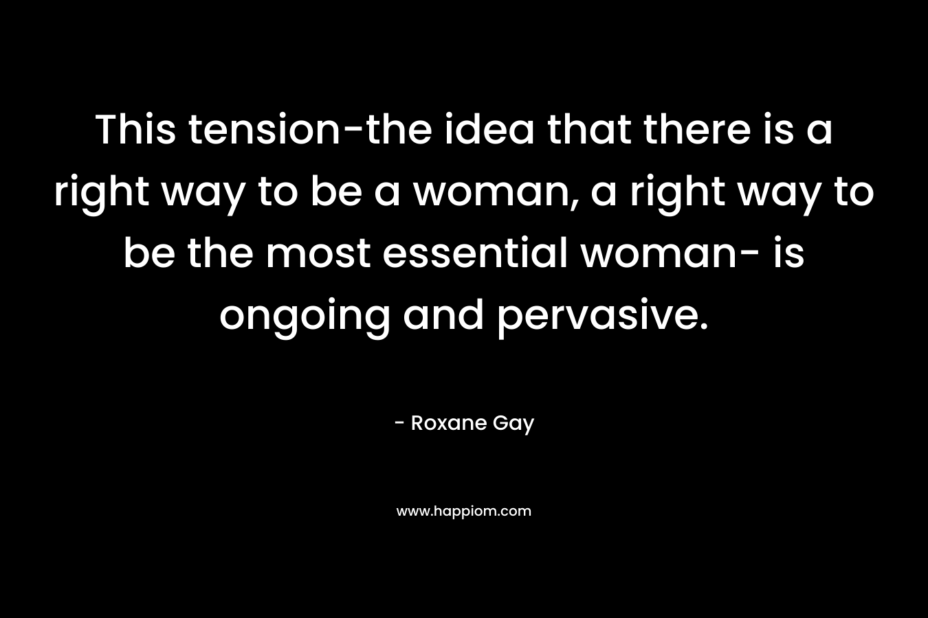 This tension-the idea that there is a right way to be a woman, a right way to be the most essential woman- is ongoing and pervasive.