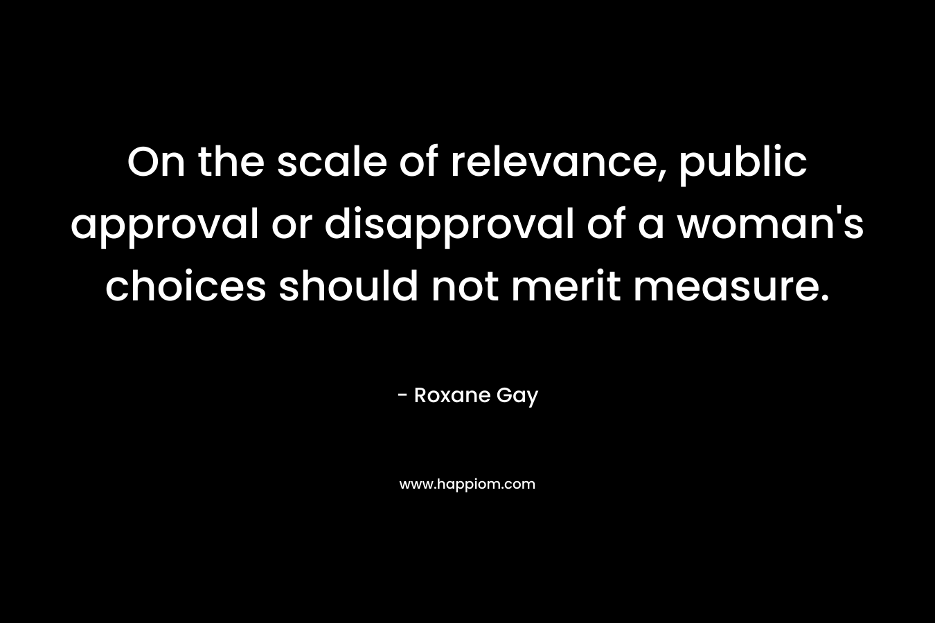 On the scale of relevance, public approval or disapproval of a woman’s choices should not merit measure. – Roxane Gay
