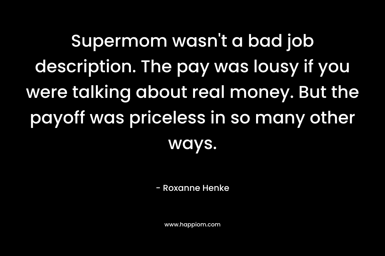 Supermom wasn’t a bad job description. The pay was lousy if you were talking about real money. But the payoff was priceless in so many other ways. – Roxanne Henke