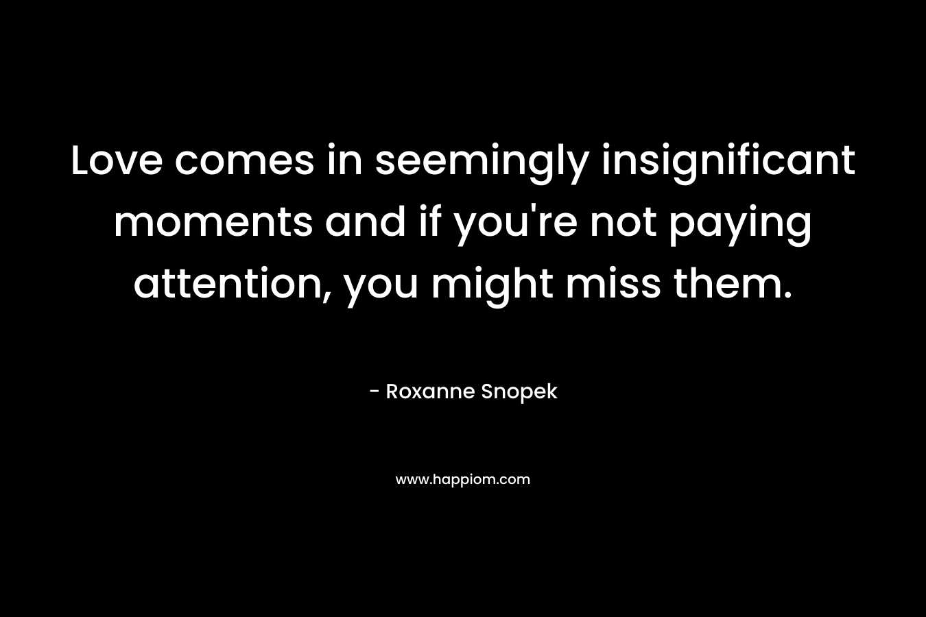 Love comes in seemingly insignificant moments and if you’re not paying attention, you might miss them. – Roxanne Snopek