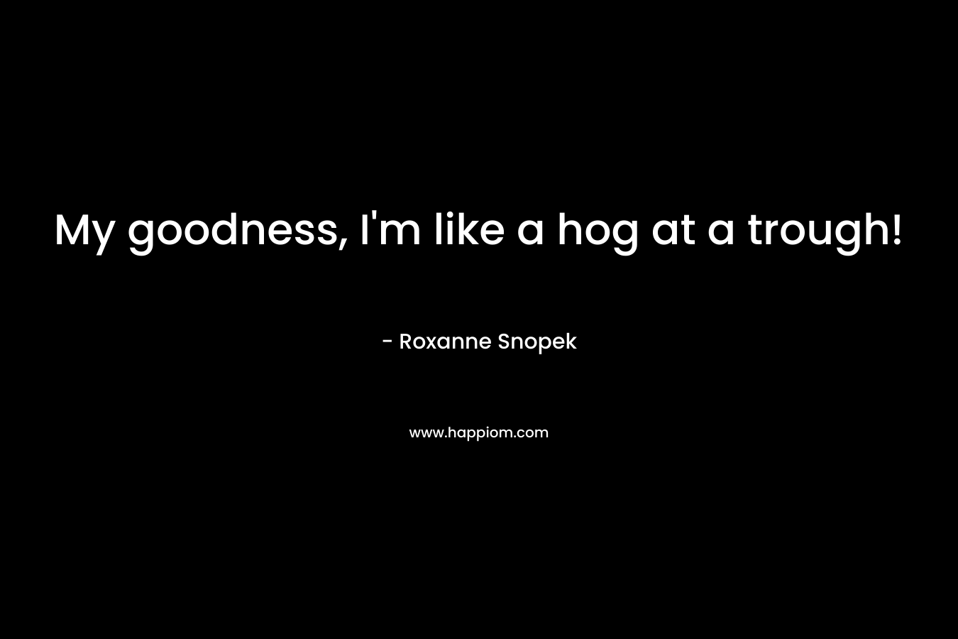 My goodness, I’m like a hog at a trough! – Roxanne Snopek