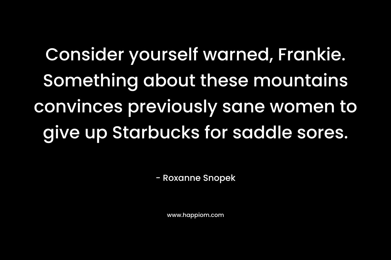 Consider yourself warned, Frankie. Something about these mountains convinces previously sane women to give up Starbucks for saddle sores. – Roxanne Snopek