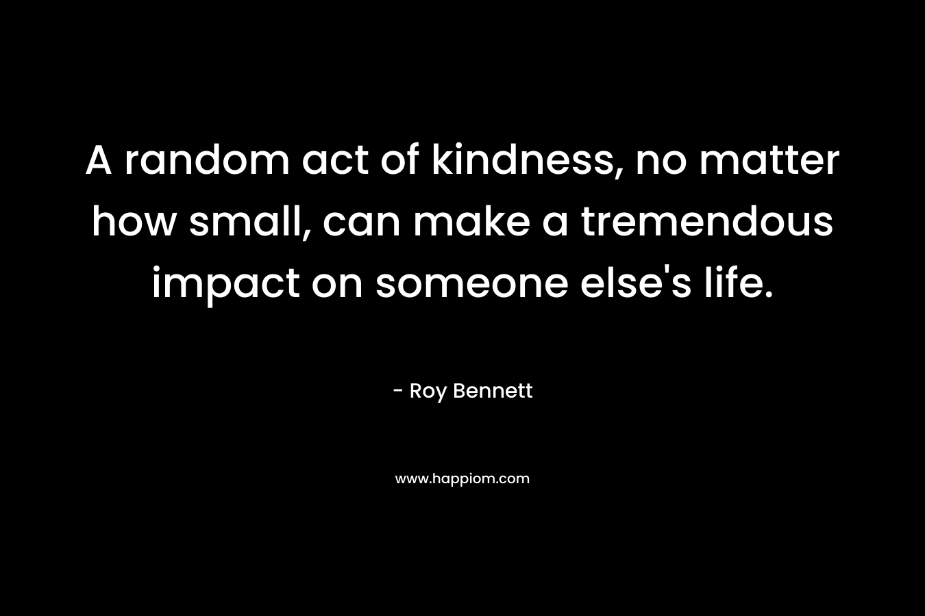 A random act of kindness, no matter how small, can make a tremendous impact on someone else’s life. – Roy  Bennett