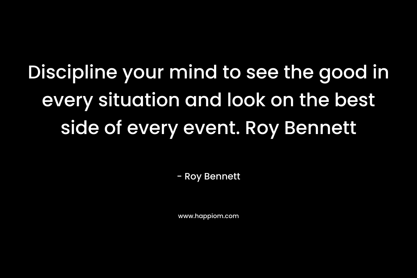 Discipline your mind to see the good in every situation and look on the best side of every event. Roy Bennett