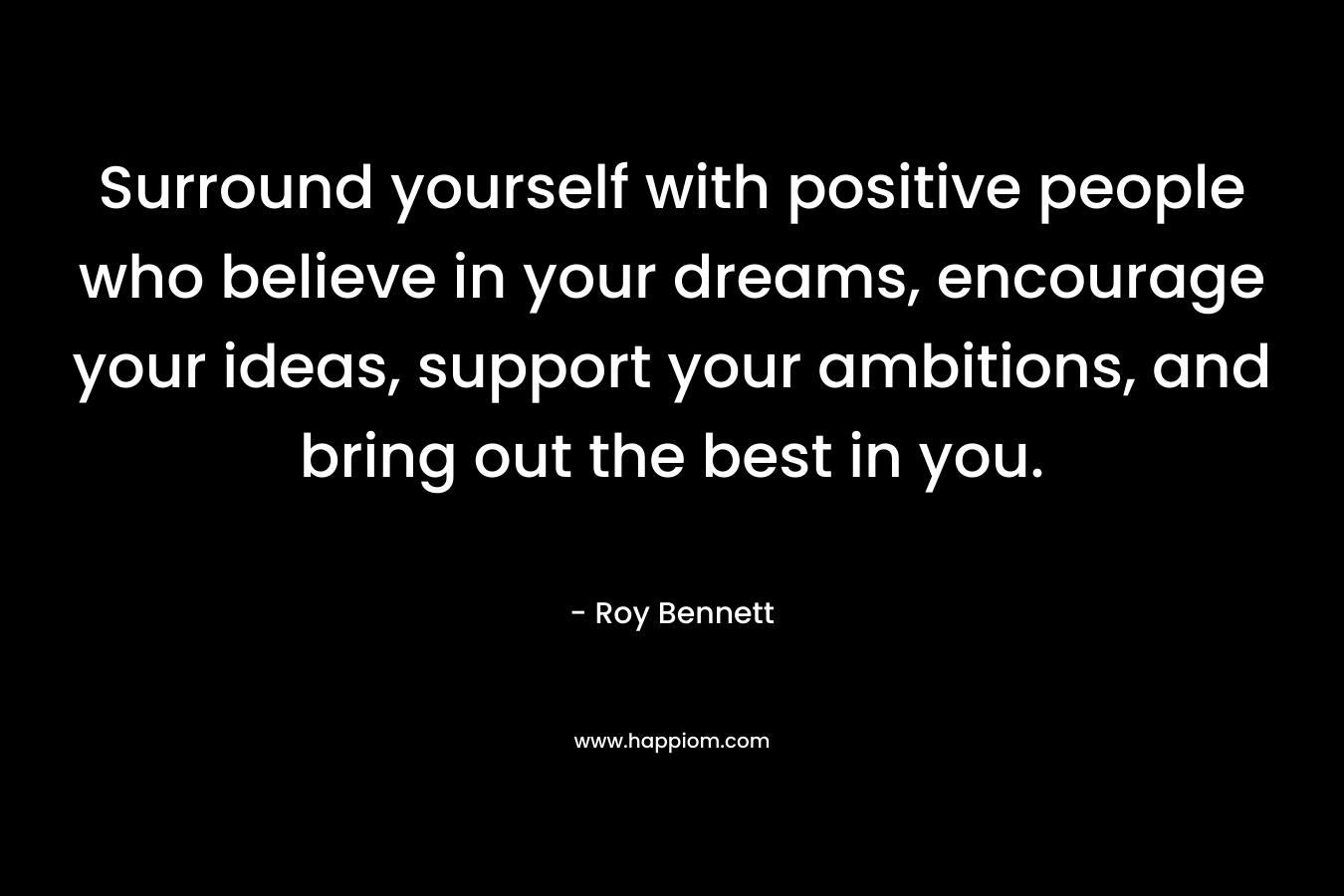 Surround yourself with positive people who believe in your dreams, encourage your ideas, support your ambitions, and bring out the best in you.