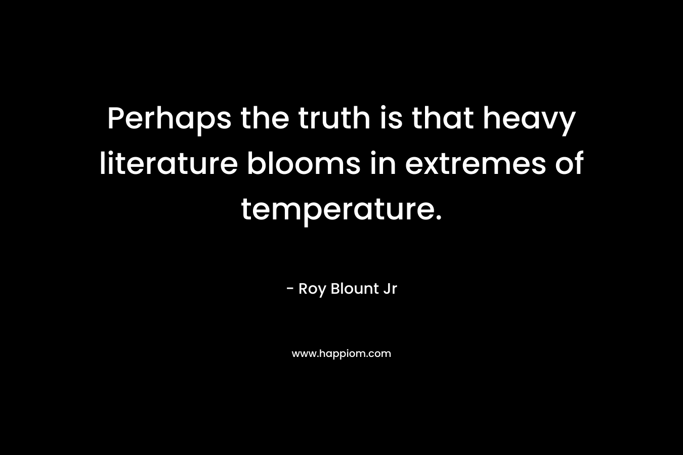 Perhaps the truth is that heavy literature blooms in extremes of temperature. – Roy Blount Jr