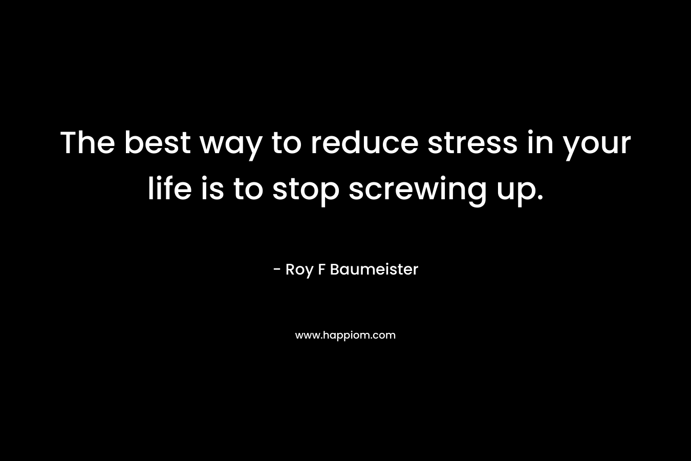 The best way to reduce stress in your life is to stop screwing up. – Roy F Baumeister