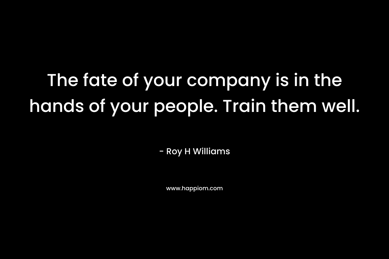 The fate of your company is in the hands of your people. Train them well. – Roy H Williams