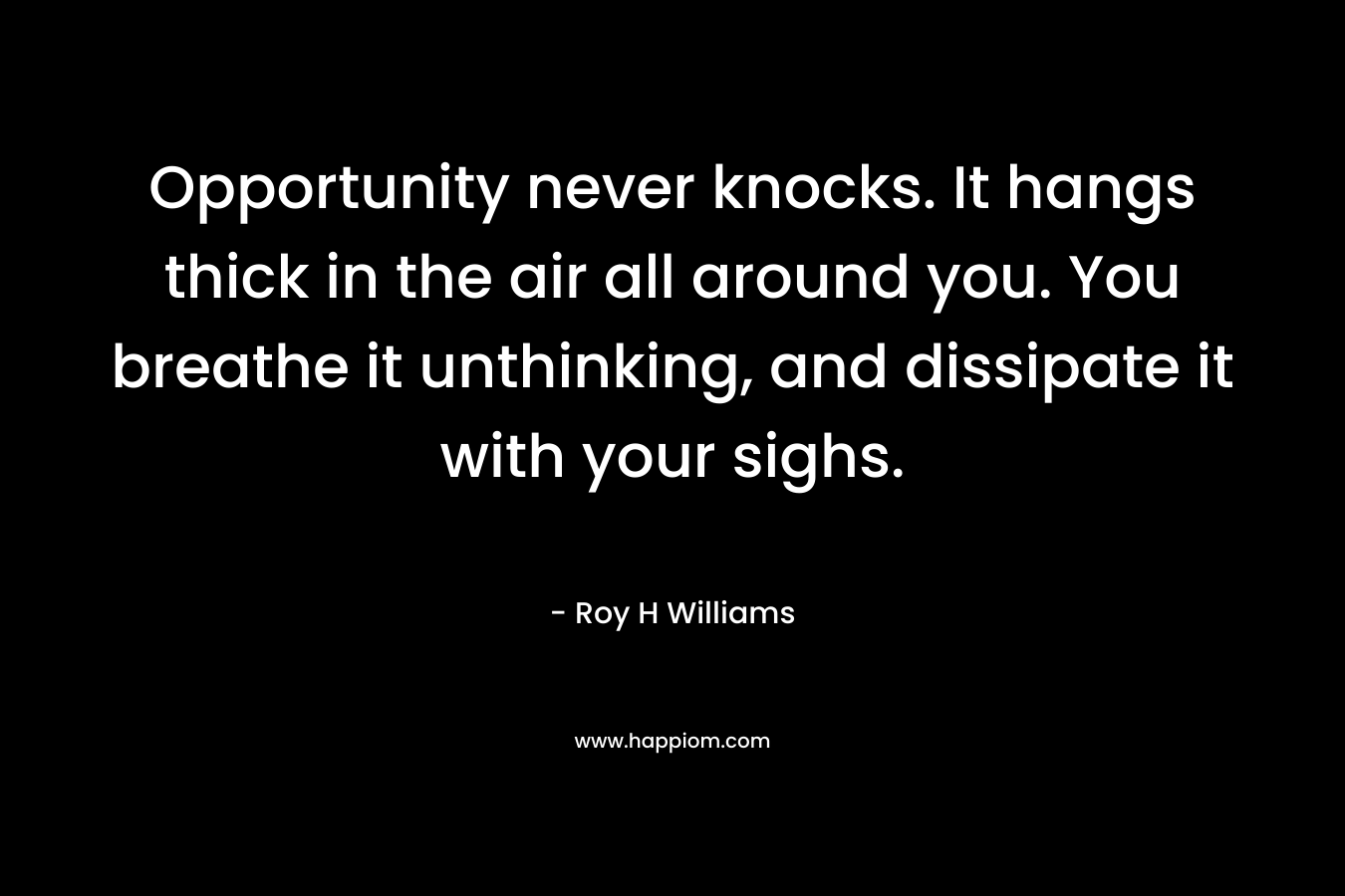 Opportunity never knocks. It hangs thick in the air all around you. You breathe it unthinking, and dissipate it with your sighs. – Roy H Williams
