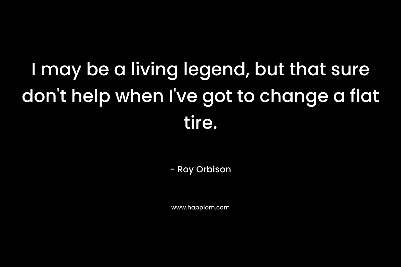 I may be a living legend, but that sure don’t help when I’ve got to change a flat tire. – Roy Orbison