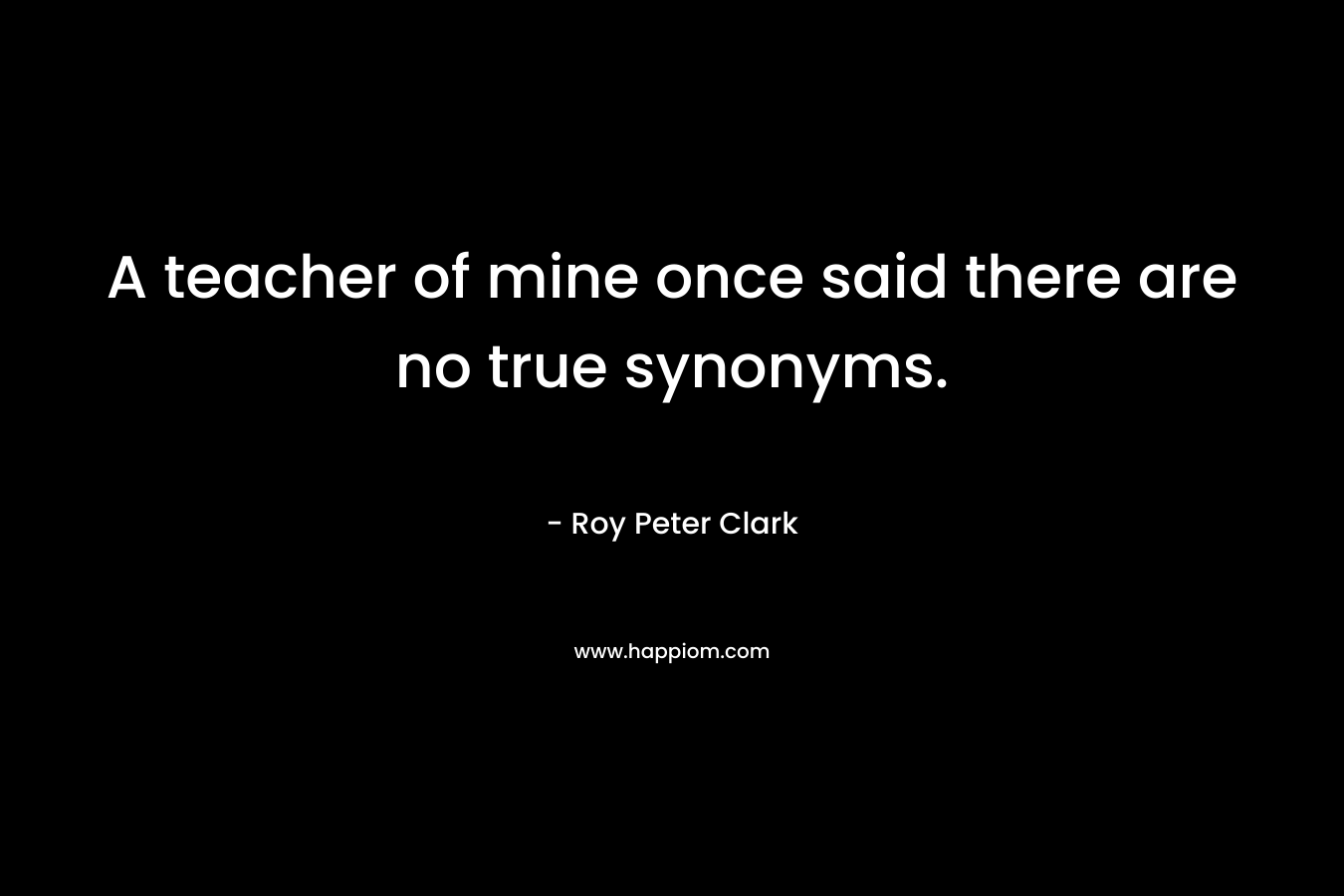 A teacher of mine once said there are no true synonyms. – Roy Peter Clark