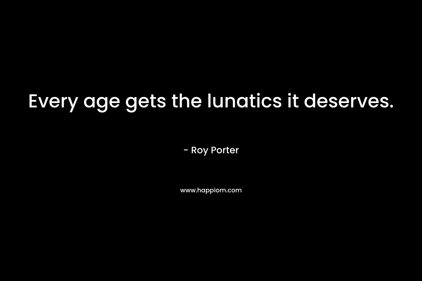 Every age gets the lunatics it deserves.