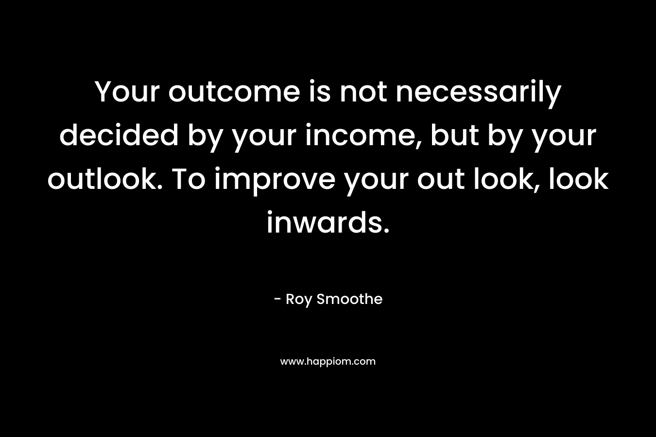 Your outcome is not necessarily decided by your income, but by your outlook. To improve your out look, look inwards. – Roy Smoothe