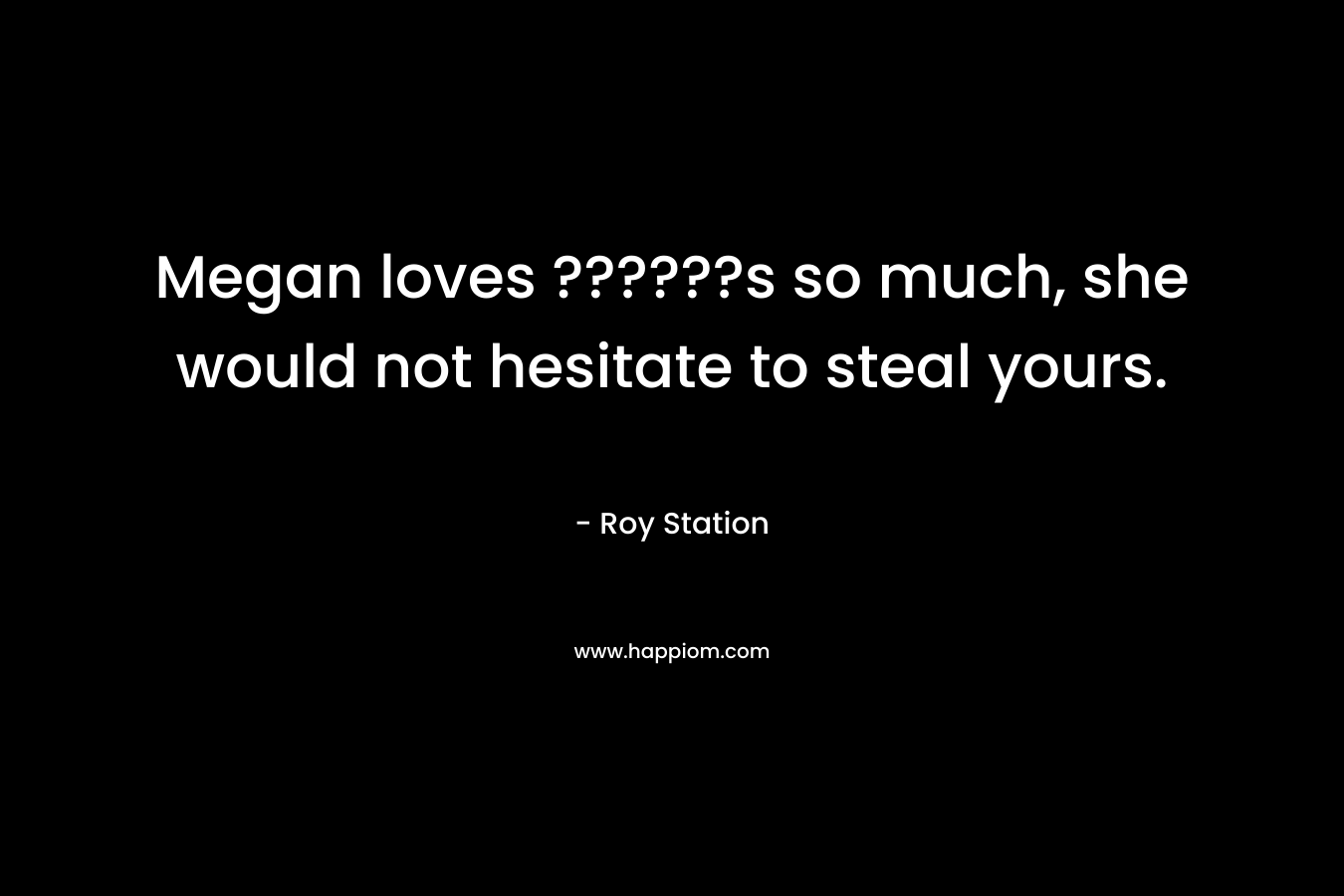 Megan loves ??????s so much, she would not hesitate to steal yours. – Roy Station