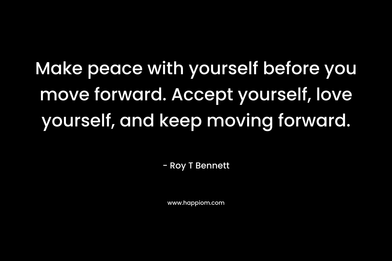 Make peace with yourself before you move forward. Accept yourself, love yourself, and keep moving forward. – Roy T Bennett