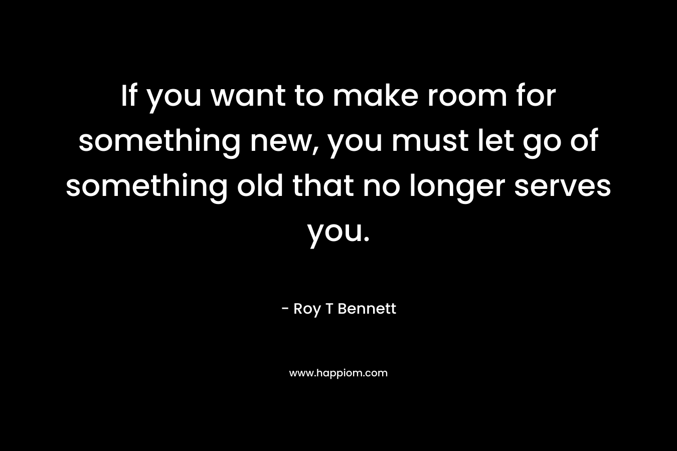 If you want to make room for something new, you must let go of something old that no longer serves you. – Roy T Bennett