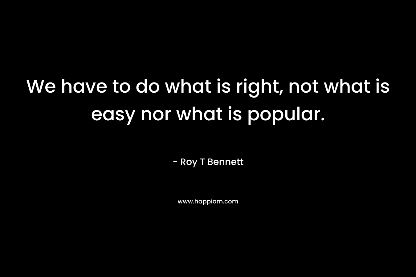 We have to do what is right, not what is easy nor what is popular. – Roy T Bennett