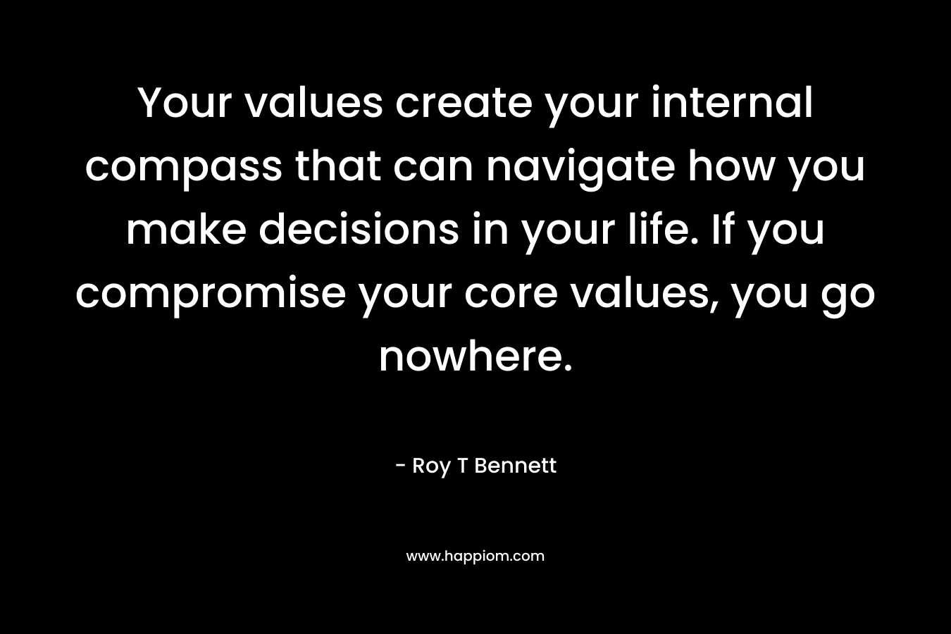 Your values create your internal compass that can navigate how you make decisions in your life. If you compromise your core values, you go nowhere. – Roy T Bennett