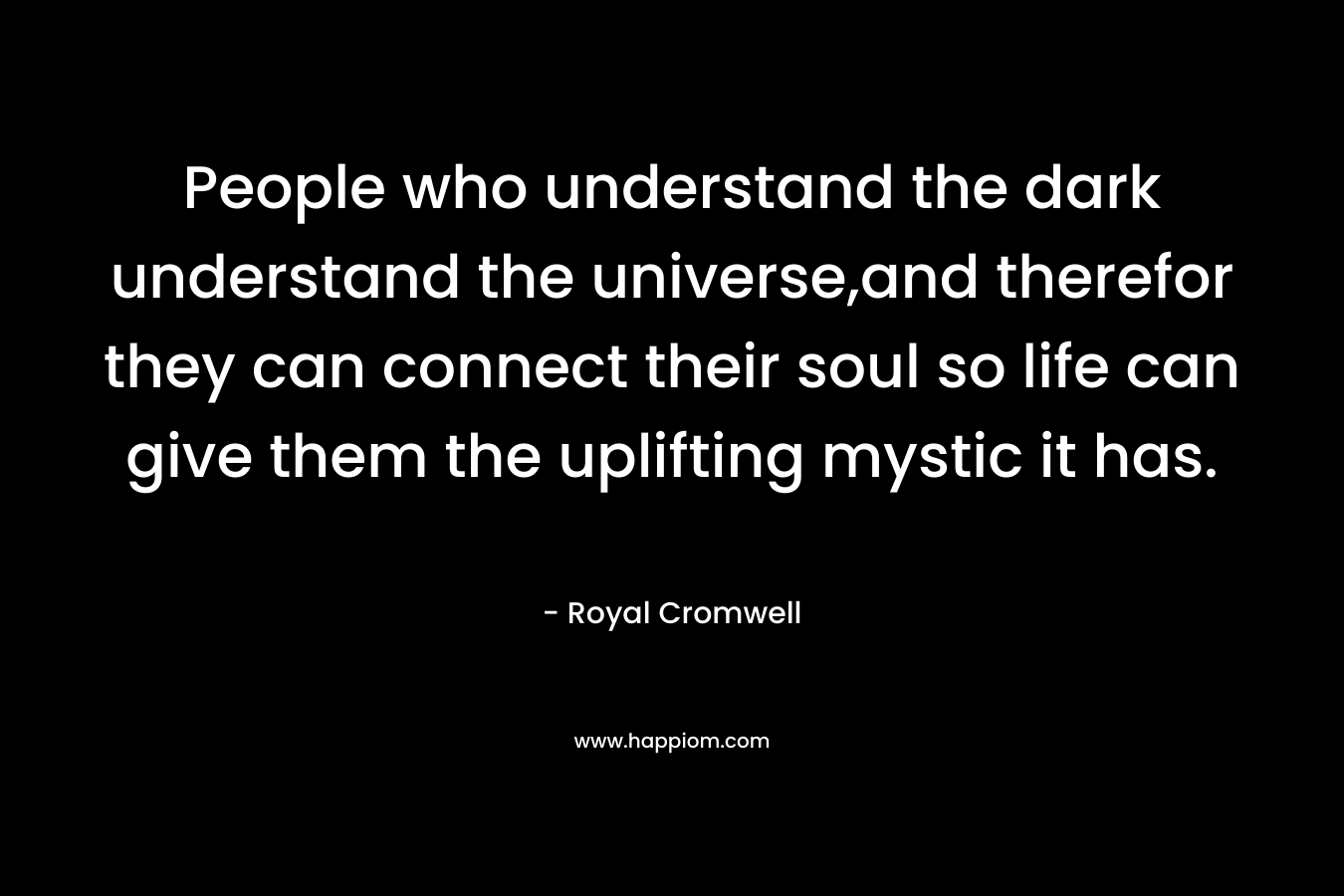 People who understand the dark understand the universe,and therefor they can connect their soul so life can give them the uplifting mystic it has. – Royal Cromwell