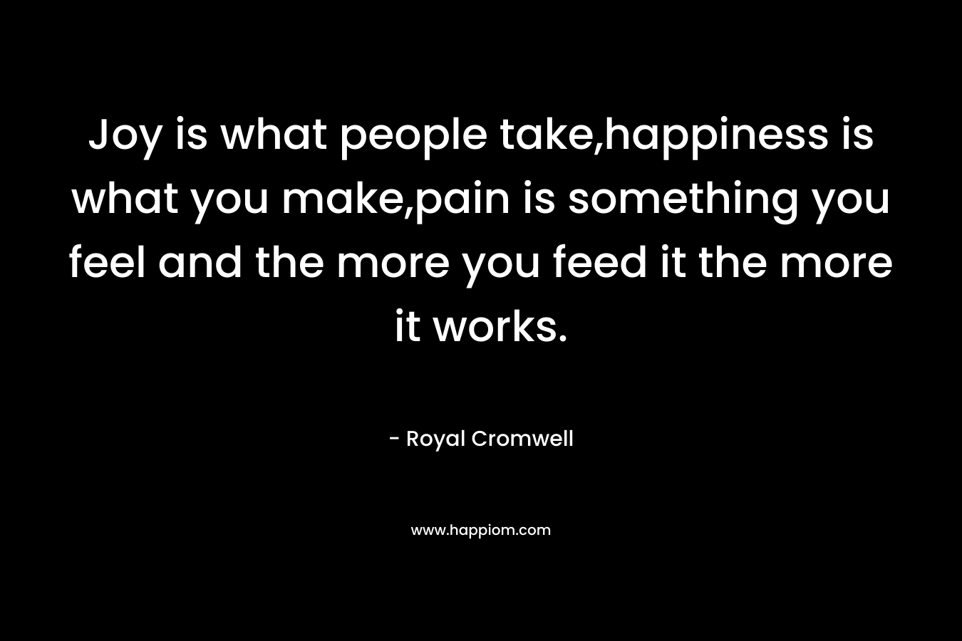 Joy is what people take,happiness is what you make,pain is something you feel and the more you feed it the more it works. – Royal Cromwell
