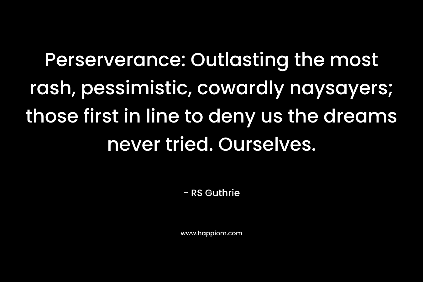 Perserverance: Outlasting the most rash, pessimistic, cowardly naysayers; those first in line to deny us the dreams never tried. Ourselves. – RS Guthrie