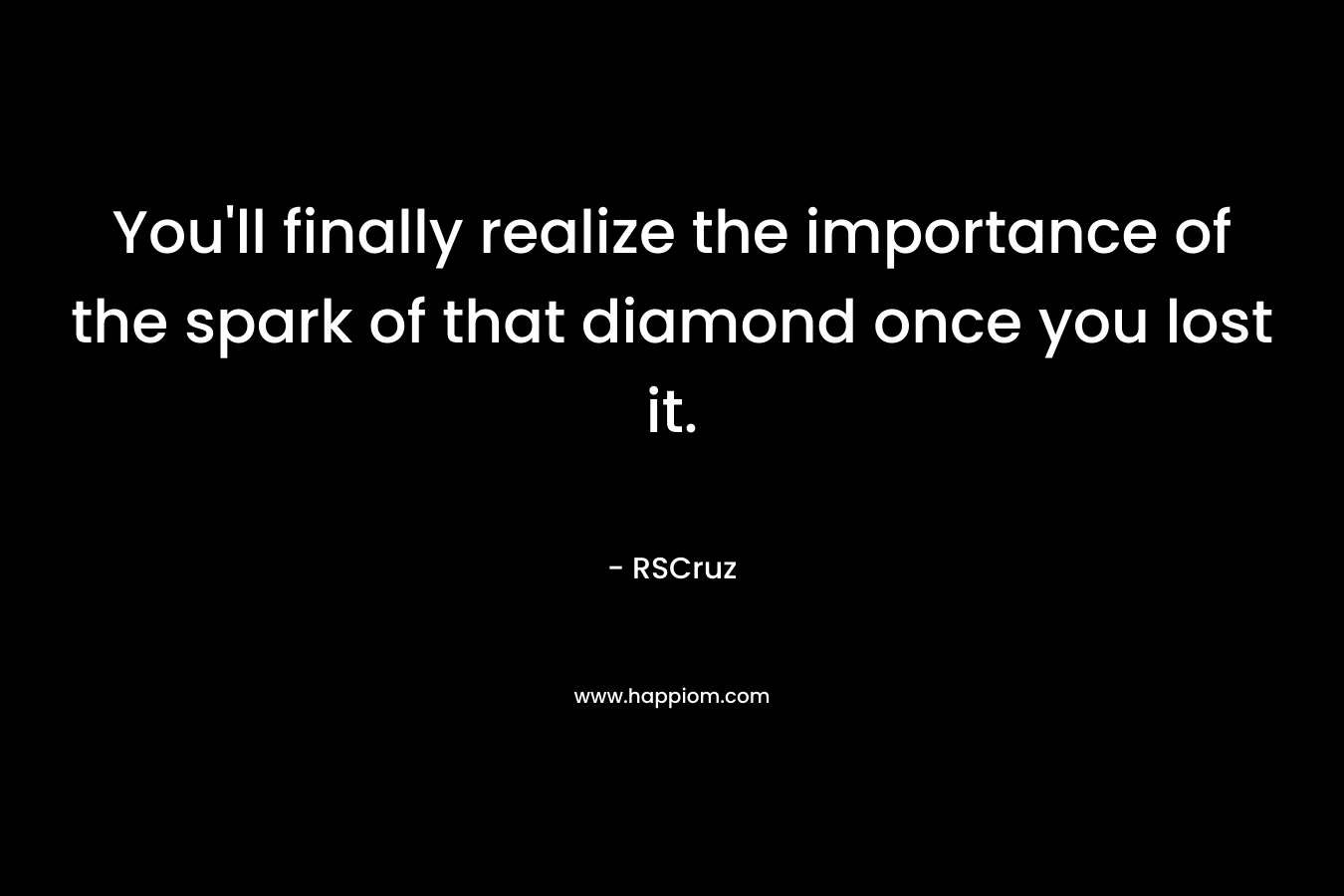 You'll finally realize the importance of the spark of that diamond once you lost it.