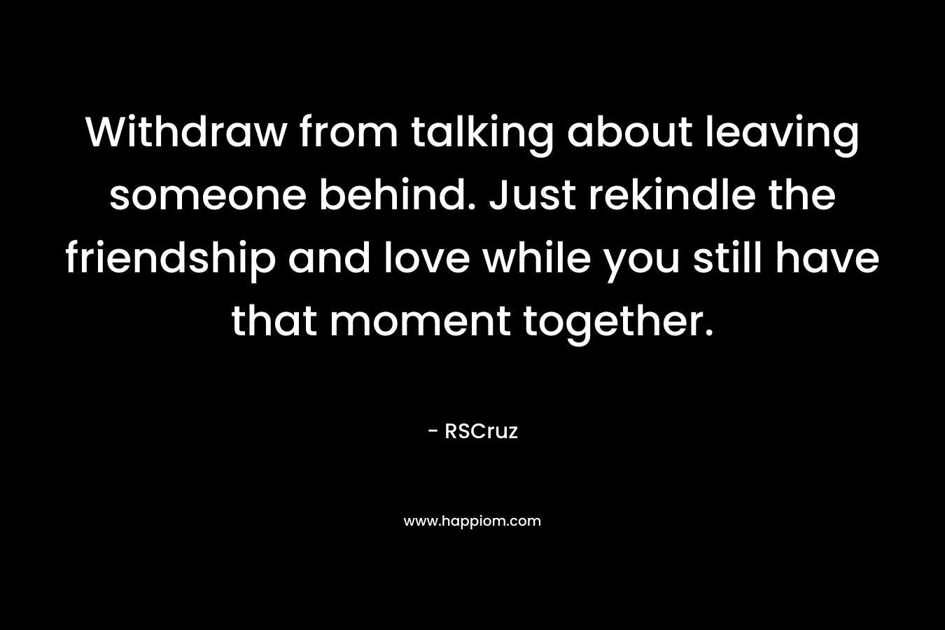 Withdraw from talking about leaving someone behind. Just rekindle the friendship and love while you still have that moment together. – RSCruz