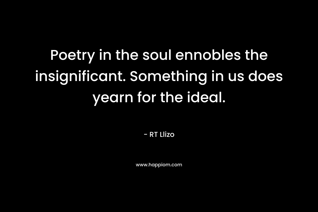 Poetry in the soul ennobles the insignificant. Something in us does yearn for the ideal. – RT Llizo