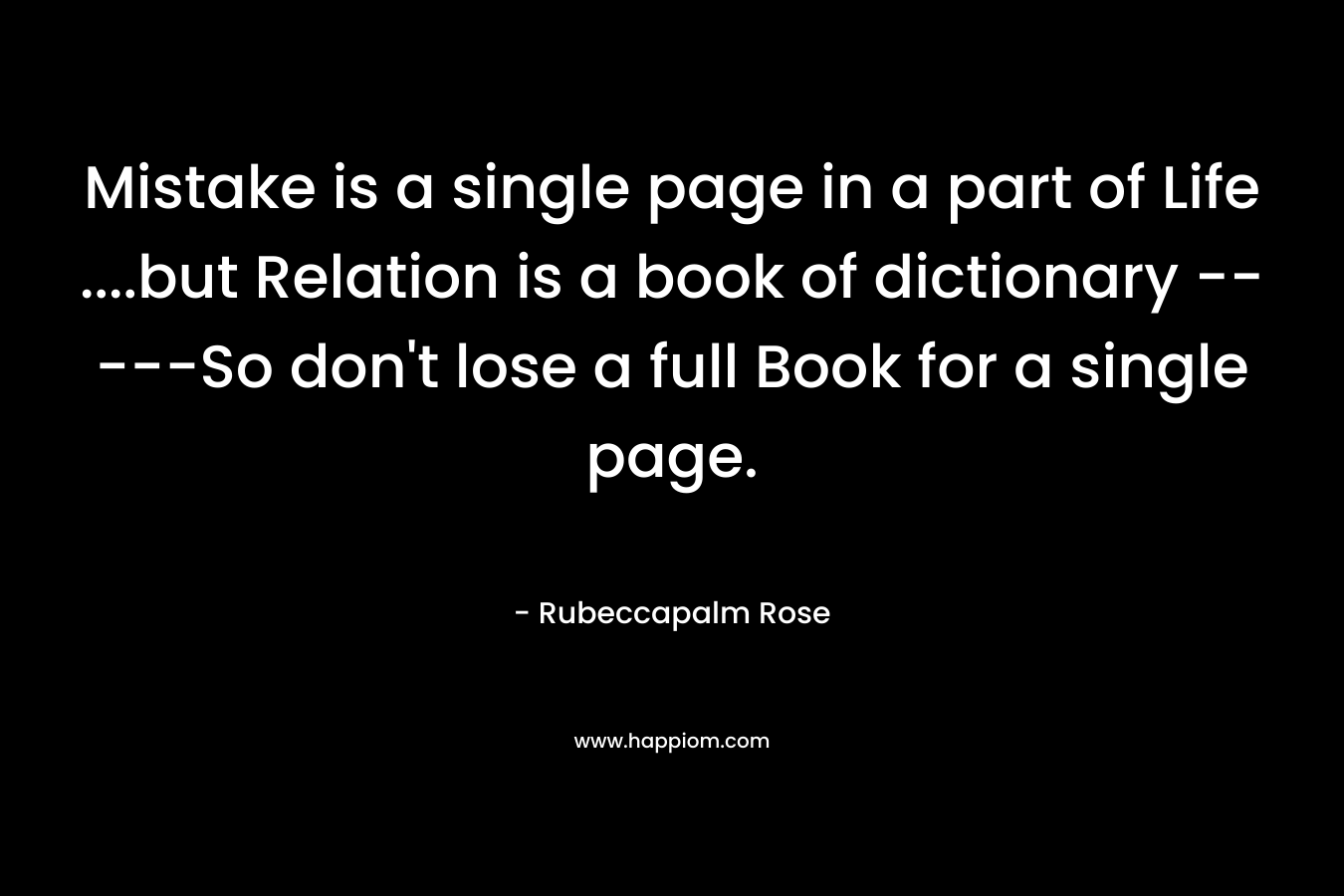 Mistake is a single page in a part of Life ….but Relation is a book of dictionary —–So don’t lose a full Book for a single page. – Rubeccapalm Rose