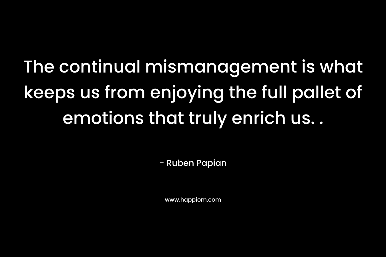 The continual mismanagement is what keeps us from enjoying the full pallet of emotions that truly enrich us. . – Ruben Papian