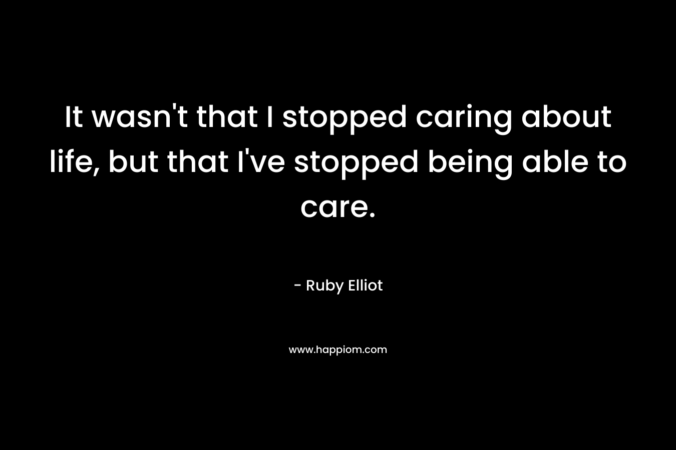 It wasn’t that I stopped caring about life, but that I’ve stopped being able to care. – Ruby Elliot