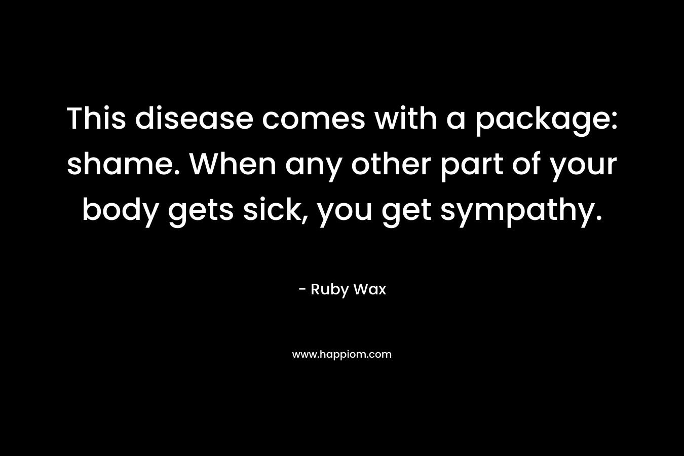 This disease comes with a package: shame. When any other part of your body gets sick, you get sympathy. – Ruby Wax