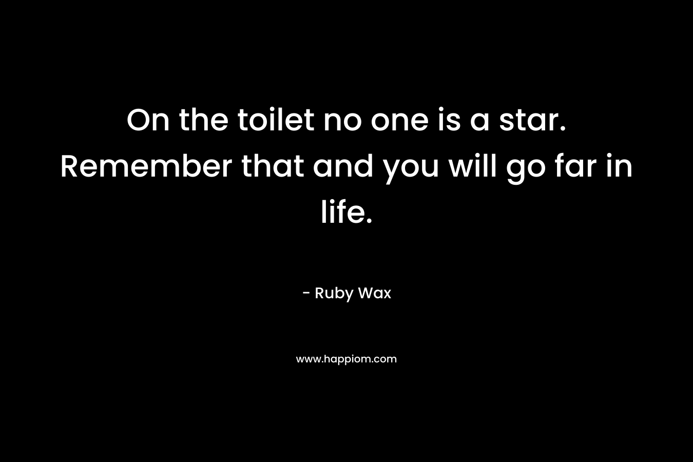 On the toilet no one is a star. Remember that and you will go far in life. – Ruby Wax