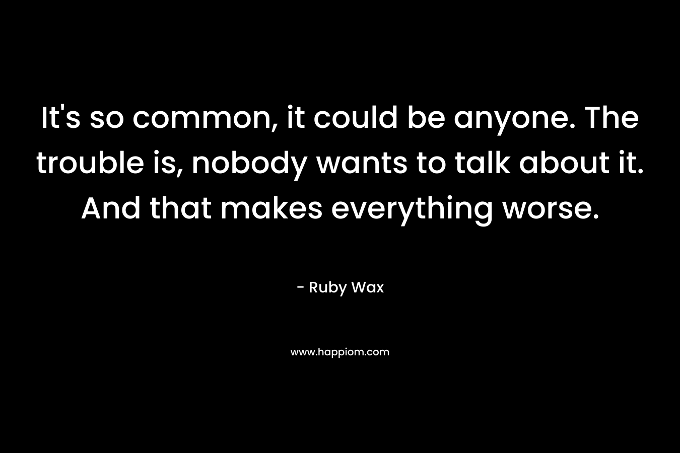 It’s so common, it could be anyone. The trouble is, nobody wants to talk about it. And that makes everything worse. – Ruby Wax