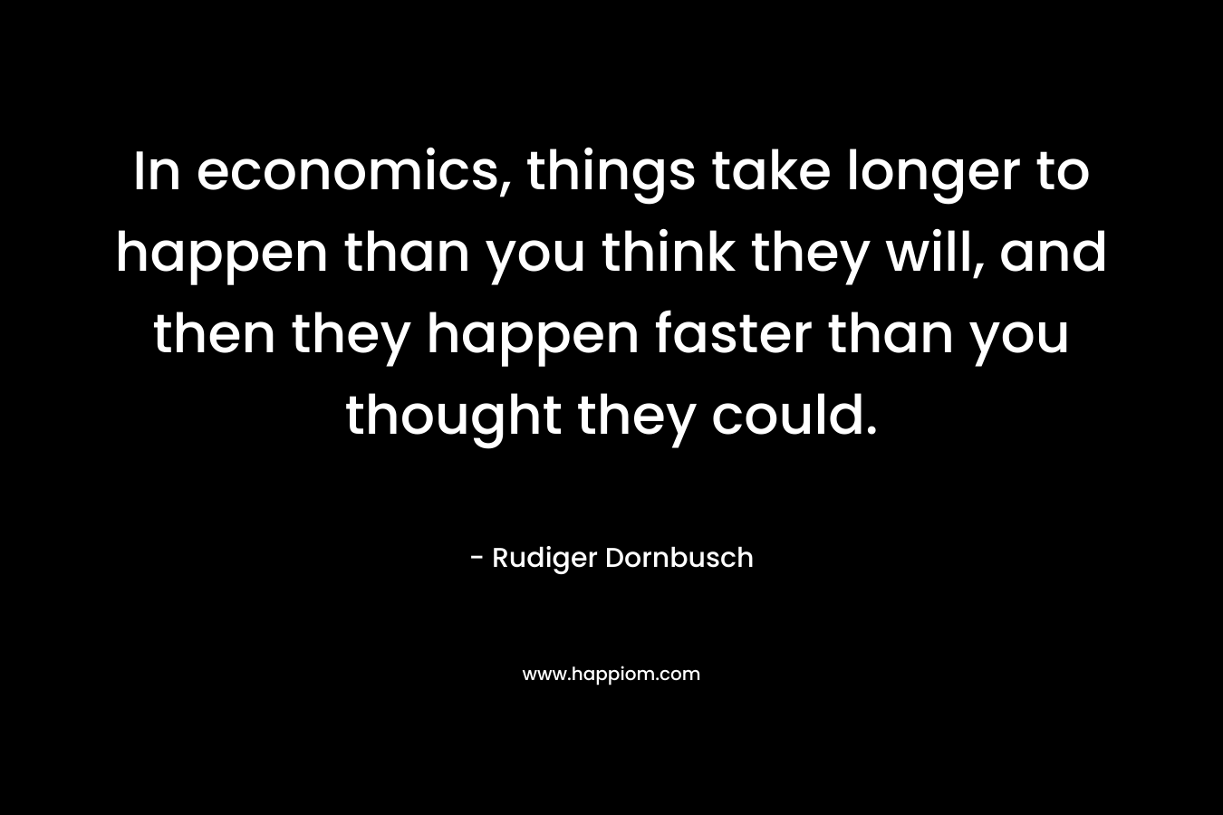 In economics, things take longer to happen than you think they will, and then they happen faster than you thought they could. – Rudiger Dornbusch