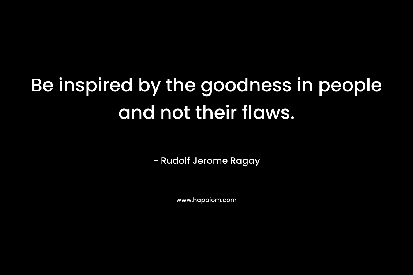 Be inspired by the goodness in people and not their flaws. – Rudolf Jerome Ragay