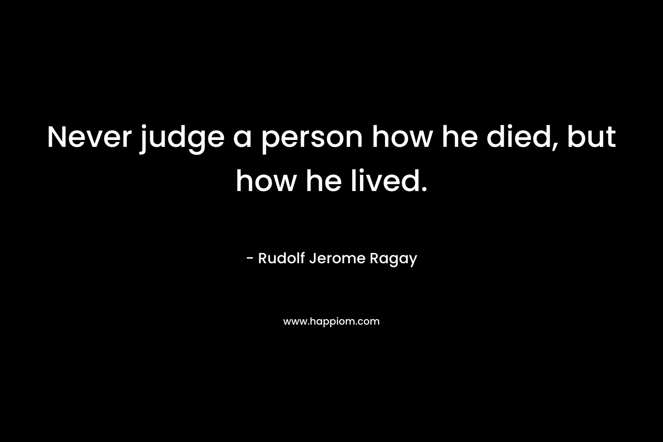 Never judge a person how he died, but how he lived. – Rudolf Jerome Ragay