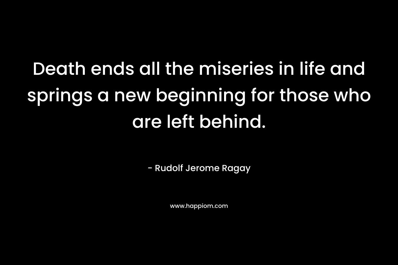 Death ends all the miseries in life and springs a new beginning for those who are left behind. – Rudolf Jerome Ragay