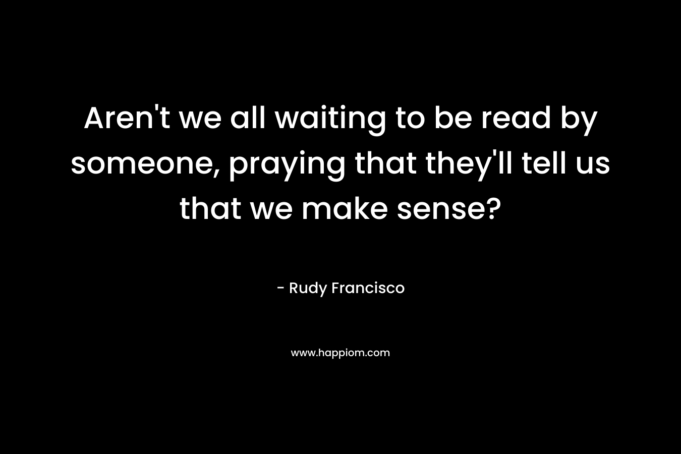 Aren't we all waiting to be read by someone, praying that they'll tell us that we make sense?