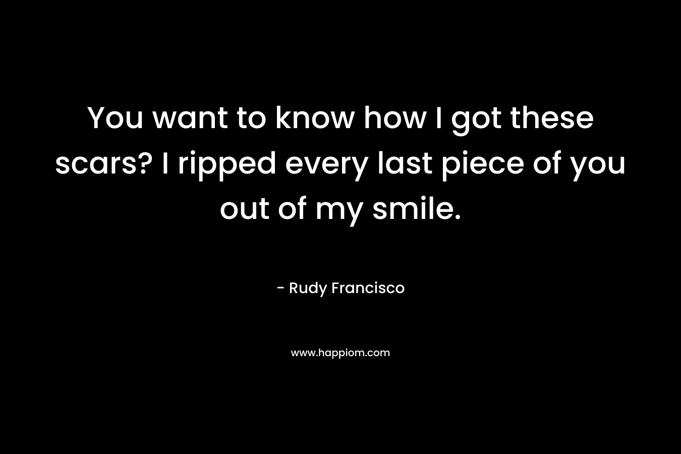 You want to know how I got these scars? I ripped every last piece of you out of my smile. – Rudy Francisco