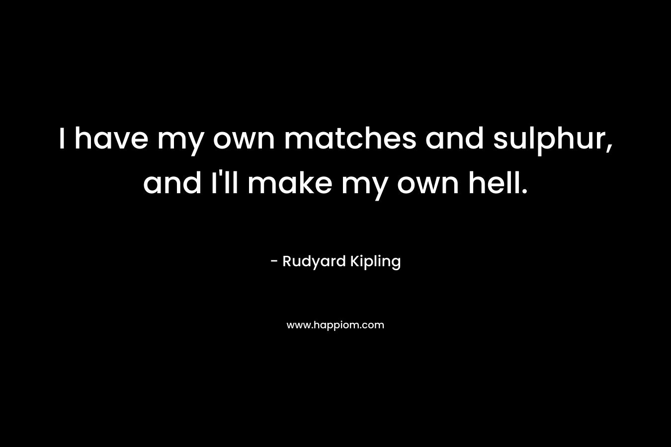 I have my own matches and sulphur, and I’ll make my own hell. – Rudyard Kipling