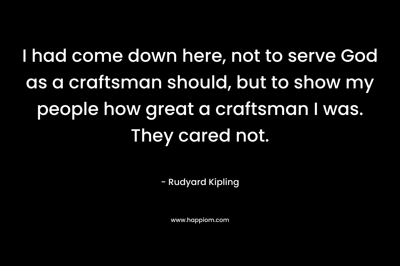 I had come down here, not to serve God as a craftsman should, but to show my people how great a craftsman I was. They cared not. – Rudyard Kipling