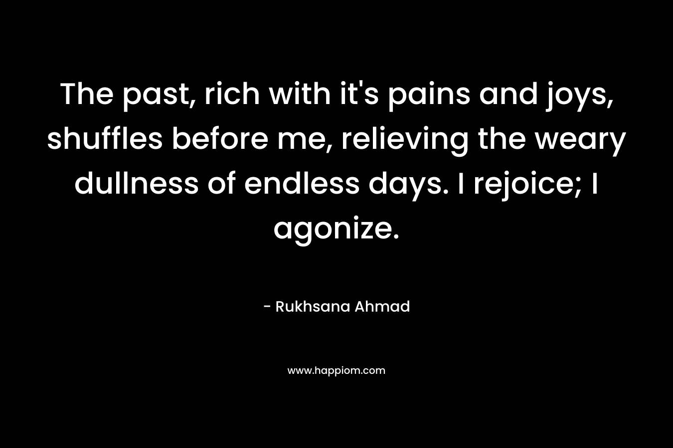 The past, rich with it’s pains and joys, shuffles before me, relieving the weary dullness of endless days. I rejoice; I agonize. – Rukhsana Ahmad