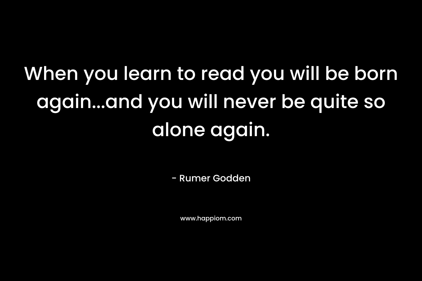 When you learn to read you will be born again...and you will never be quite so alone again.