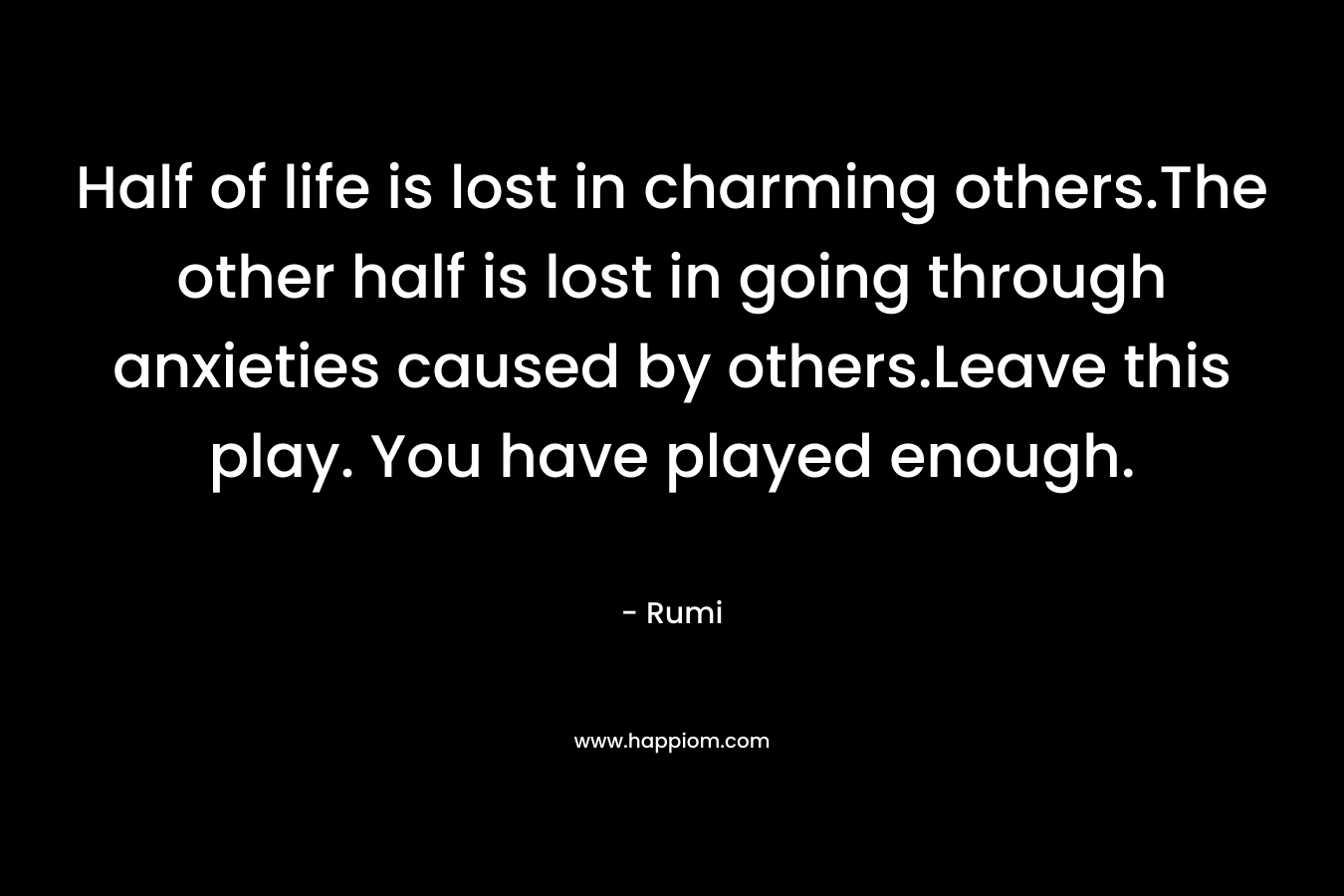 Half of life is lost in charming others.The other half is lost in going through anxieties caused by others.Leave this play. You have played enough. – Rumi
