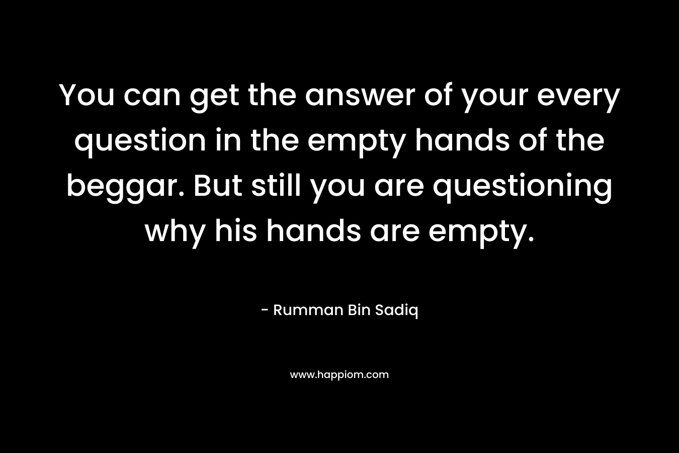 You can get the answer of your every question in the empty hands of the beggar. But still you are questioning why his hands are empty.