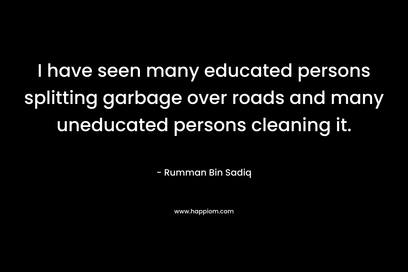 I have seen many educated persons splitting garbage over roads and many uneducated persons cleaning it. – Rumman Bin Sadiq