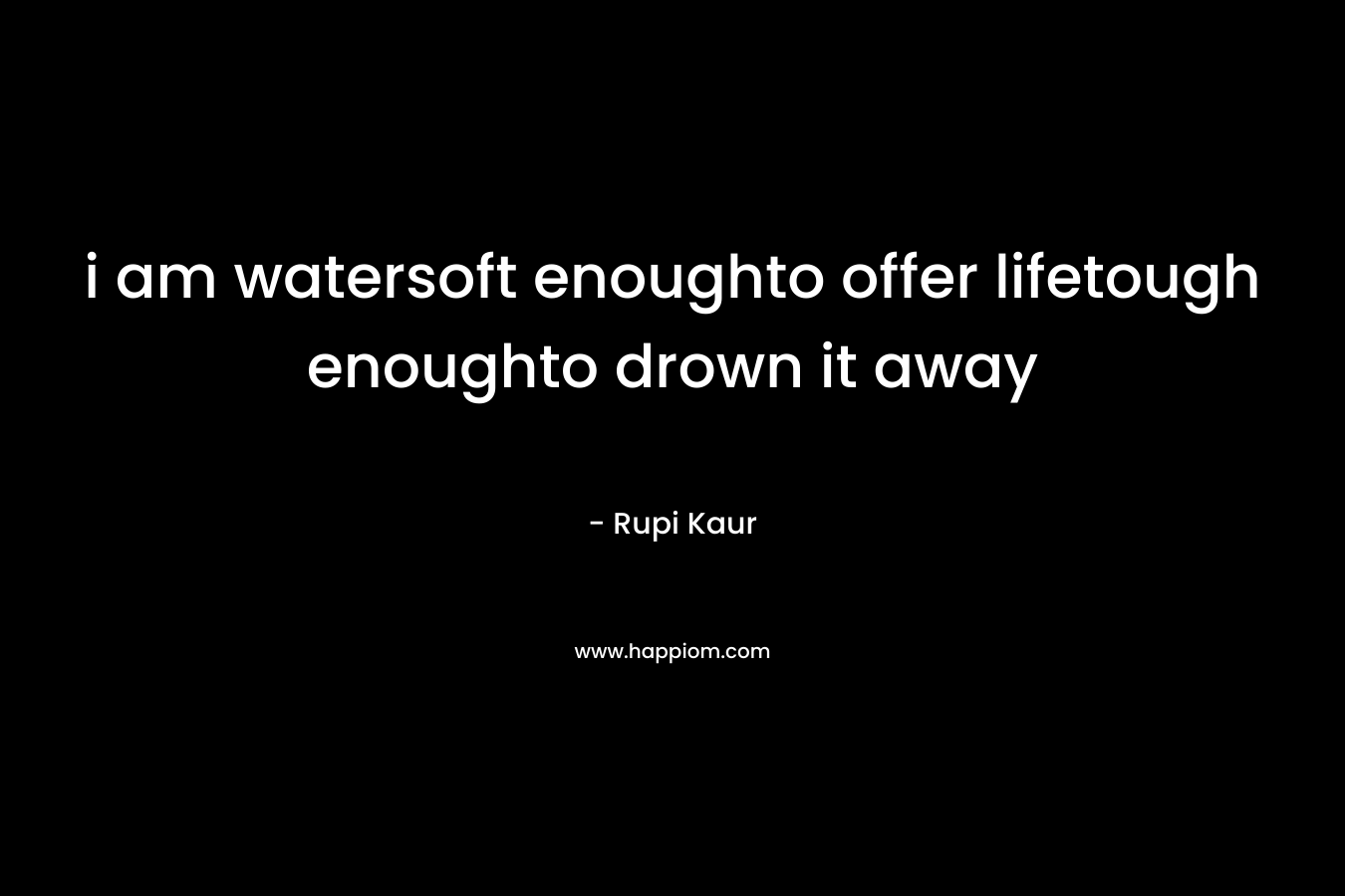 i am watersoft enoughto offer lifetough enoughto drown it away